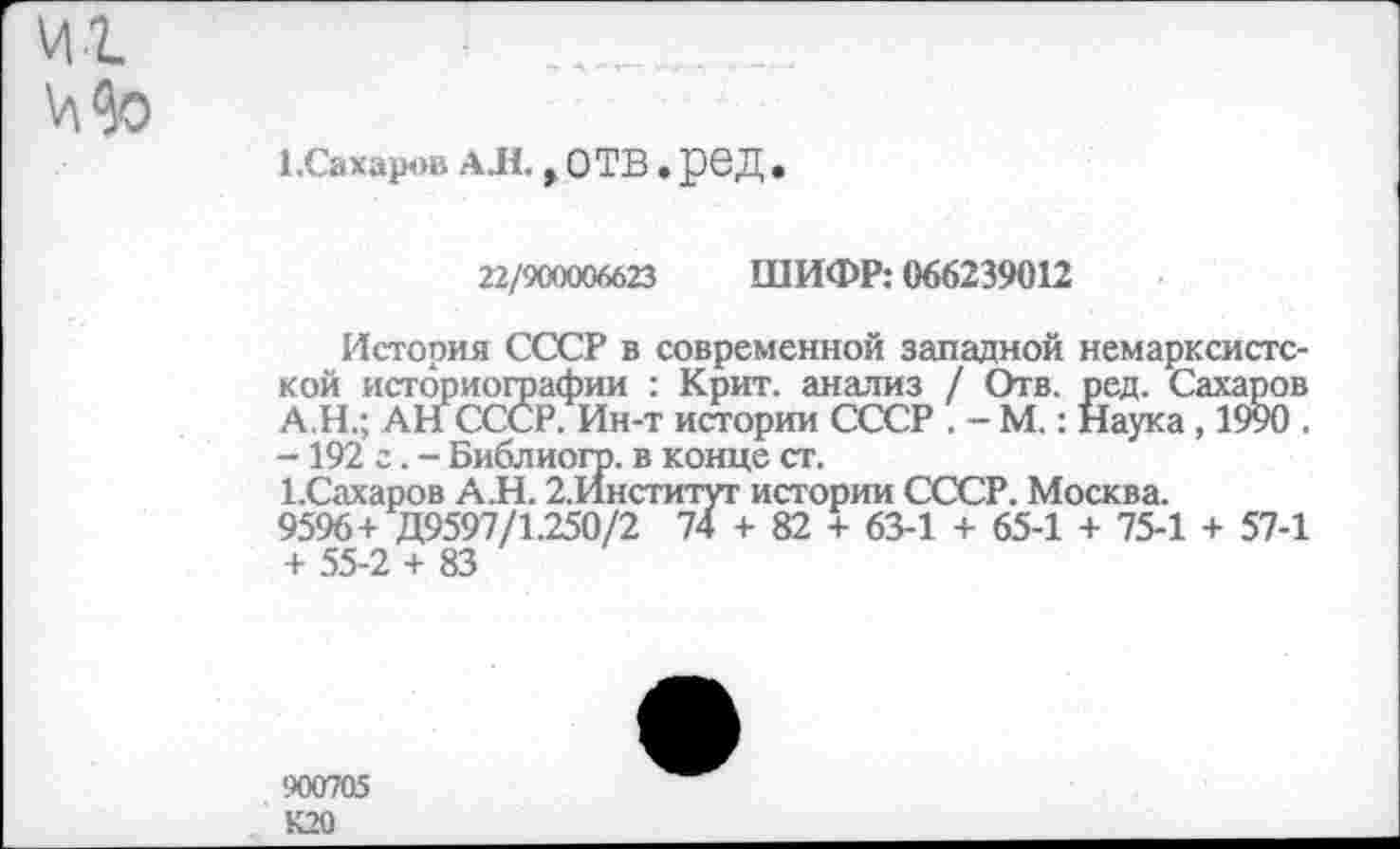 ﻿И1 Мо
1.Сахаров АЛ., ОТВ. рОД .
22/900006623 ШИФР: 066239012
История СССР в современной западной немарксистской историографии : Крит, анализ / Отв. ред. Сахаров А Н.; АН СССР. Ин-т истории СССР . - М.: Наука , 1990 . -192 г. - Библиогр. в конце ст.
ЕСахаров А.Н. 2.Институг истории СССР. Москва.
9596+ Д9597/1.250/2 74 + 82 + 63-1 + 65-1 + 75-1 + 57-1 + 55-2 + 83
900705 К20